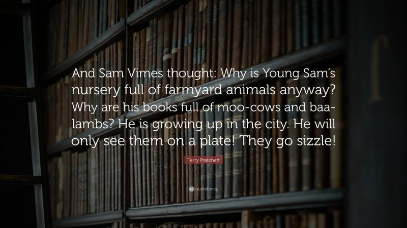 Terry Pratchett Quote: “And Sam Vimes thought: Why is Young Sam’s nursery full of farmyard animals anyway? Why are his books full of moo-cows and baa-lambs? He is growing up in the city. He will only see them on a plate! They go sizzle!”