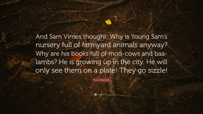 Terry Pratchett Quote: “And Sam Vimes thought: Why is Young Sam’s nursery full of farmyard animals anyway? Why are his books full of moo-cows and baa-lambs? He is growing up in the city. He will only see them on a plate! They go sizzle!”