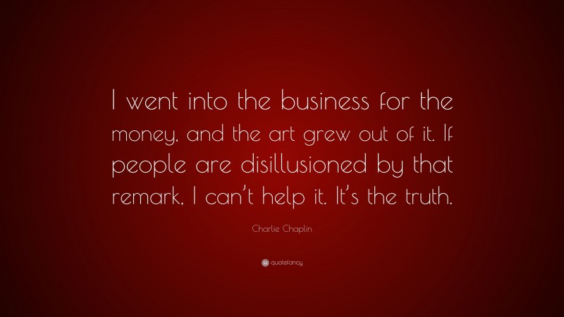 Charlie Chaplin Quote: “I went into the business for the money, and the art grew out of it. If people are disillusioned by that remark, I can’t help it. It’s the truth.”