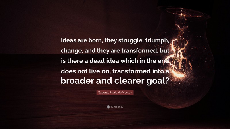 Eugenio Maria de Hostos Quote: “Ideas are born, they struggle, triumph, change, and they are transformed; but is there a dead idea which in the end does not live on, transformed into a broader and clearer goal?”