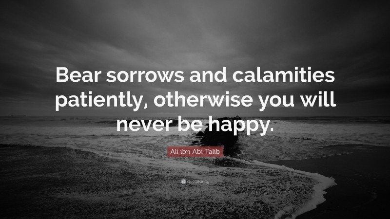 Ali ibn Abi Talib Quote: “Bear sorrows and calamities patiently, otherwise you will never be happy.”