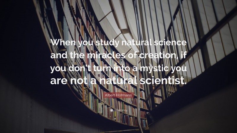 Albert Hofmann Quote: “When you study natural science and the miracles of creation, if you don’t turn into a mystic you are not a natural scientist.”