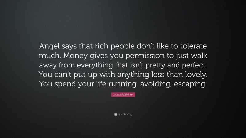 Chuck Palahniuk Quote: “Angel says that rich people don’t like to tolerate much. Money gives you permission to just walk away from everything that isn’t pretty and perfect. You can’t put up with anything less than lovely. You spend your life running, avoiding, escaping.”