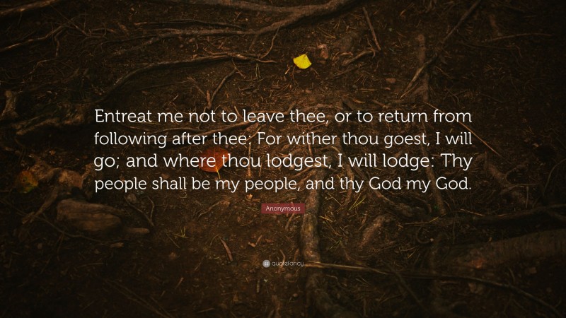 Anonymous Quote: “Entreat me not to leave thee, or to return from following after thee: For wither thou goest, I will go; and where thou lodgest, I will lodge: Thy people shall be my people, and thy God my God.”