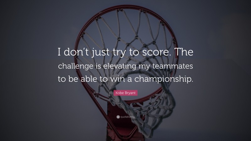 Kobe Bryant Quote: “I don’t just try to score. The challenge is elevating my teammates to be able to win a championship.”