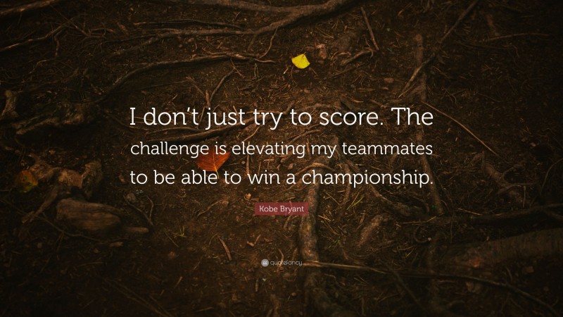 Kobe Bryant Quote: “I don’t just try to score. The challenge is elevating my teammates to be able to win a championship.”