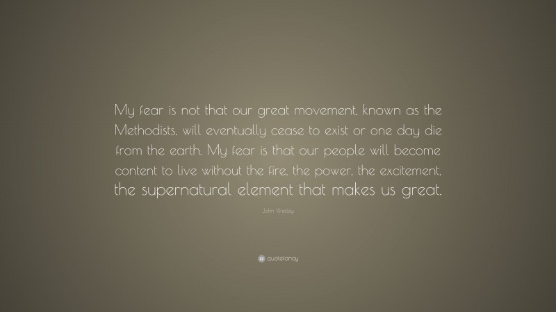 John Wesley Quote: “My fear is not that our great movement, known as the Methodists, will eventually cease to exist or one day die from the earth. My fear is that our people will become content to live without the fire, the power, the excitement, the supernatural element that makes us great.”