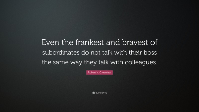Robert K. Greenleaf Quote: “Even the frankest and bravest of subordinates do not talk with their boss the same way they talk with colleagues.”