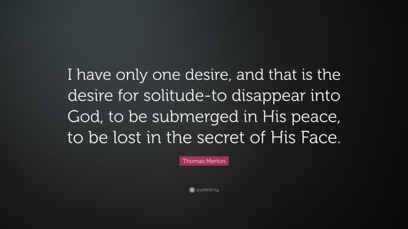 Thomas Merton Quote: “I have only one desire, and that is the desire for solitude-to disappear into God, to be submerged in His peace, to be lost in the secret of His Face.”