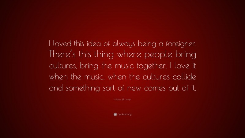 Hans Zimmer Quote: “I loved this idea of always being a foreigner. There’s this thing where people bring cultures, bring the music together. I love it when the music, when the cultures collide and something sort of new comes out of it.”