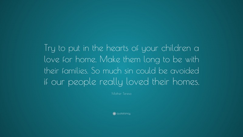 Mother Teresa Quote: “Try to put in the hearts of your children a love for home. Make them long to be with their families. So much sin could be avoided if our people really loved their homes.”