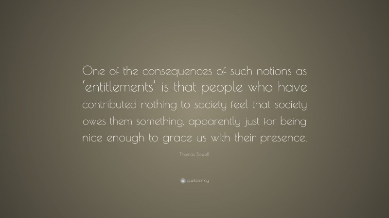 Thomas Sowell Quote: “One of the consequences of such notions as ‘entitlements’ is that people who have contributed nothing to society feel that society owes them something, apparently just for being nice enough to grace us with their presence.”