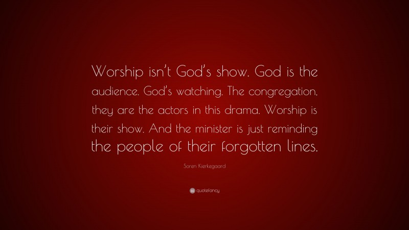Soren Kierkegaard Quote: “Worship isn’t God’s show. God is the audience. God’s watching. The congregation, they are the actors in this drama. Worship is their show. And the minister is just reminding the people of their forgotten lines.”