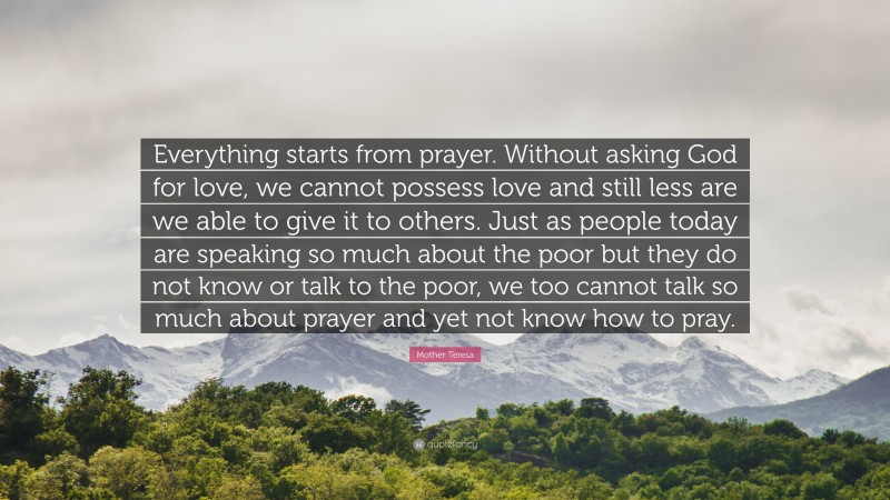 Mother Teresa Quote: “Everything starts from prayer. Without asking God for love, we cannot possess love and still less are we able to give it to others. Just as people today are speaking so much about the poor but they do not know or talk to the poor, we too cannot talk so much about prayer and yet not know how to pray.”