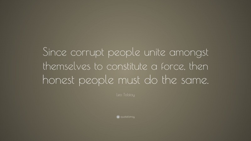 Leo Tolstoy Quote: “Since corrupt people unite amongst themselves to constitute a force, then honest people must do the same.”