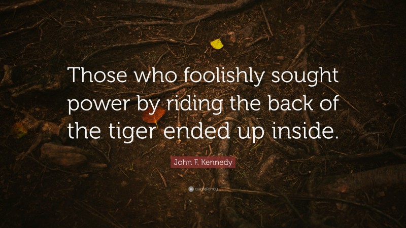 John F. Kennedy Quote: “Those who foolishly sought power by riding the back of the tiger ended up inside.”