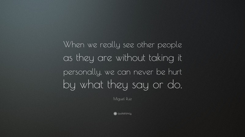 Miguel Ruiz Quote: “When we really see other people as they are without taking it personally, we can never be hurt by what they say or do.”
