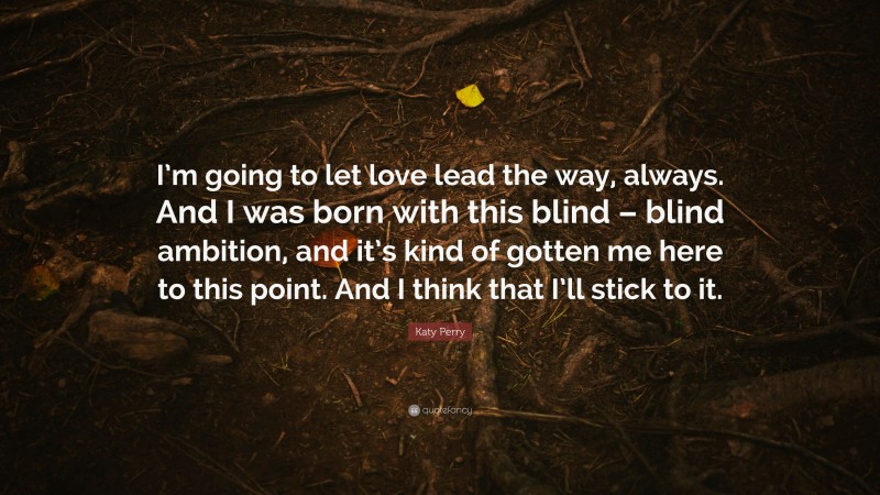 Katy Perry Quote: “I’m going to let love lead the way, always. And I was born with this blind – blind ambition, and it’s kind of gotten me here to this point. And I think that I’ll stick to it.”
