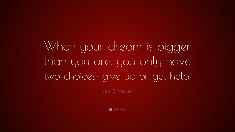 John C. Maxwell Quote: “When your dream is bigger than you are, you only have two choices: give up or get help.”
