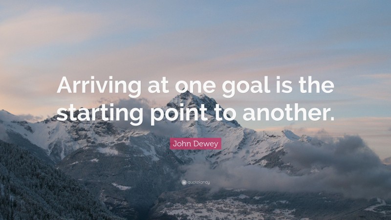 John Dewey Quote: “Arriving at one goal is the starting point to another.”