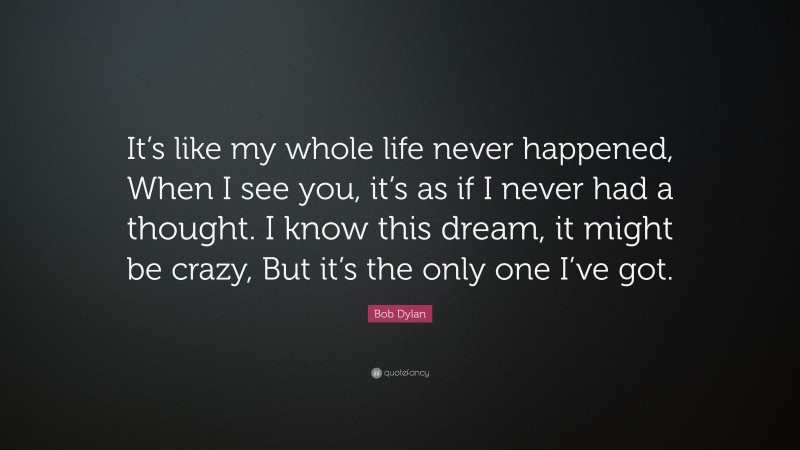 Bob Dylan Quote: “It’s like my whole life never happened, When I see you, it’s as if I never had a thought. I know this dream, it might be crazy, But it’s the only one I’ve got.”