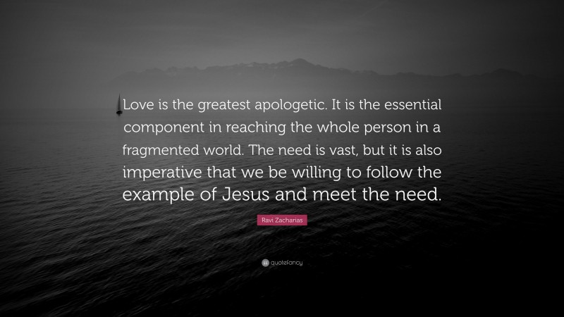 Ravi Zacharias Quote: “Love is the greatest apologetic. It is the essential component in reaching the whole person in a fragmented world. The need is vast, but it is also imperative that we be willing to follow the example of Jesus and meet the need.”