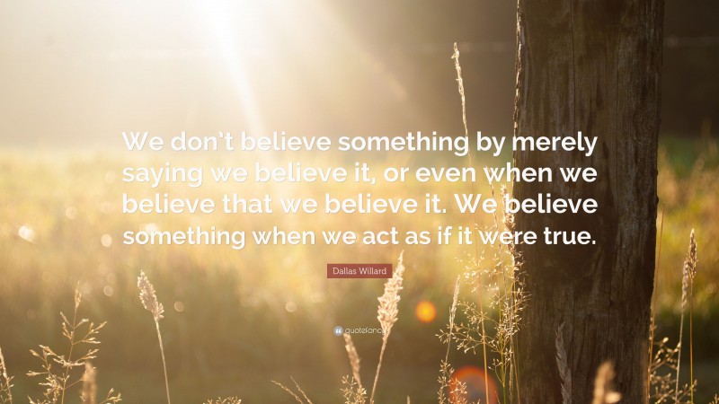 Dallas Willard Quote: “We don’t believe something by merely saying we believe it, or even when we believe that we believe it. We believe something when we act as if it were true.”