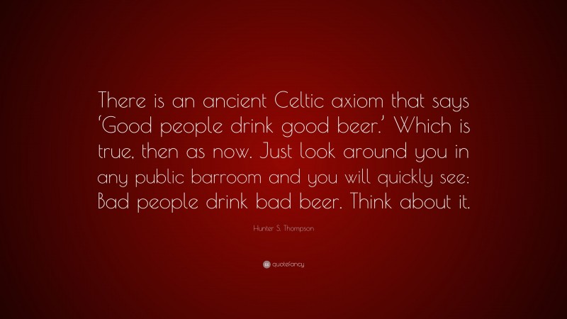 Hunter S. Thompson Quote: “There is an ancient Celtic axiom that says ‘Good people drink good beer.’ Which is true, then as now. Just look around you in any public barroom and you will quickly see: Bad people drink bad beer. Think about it.”