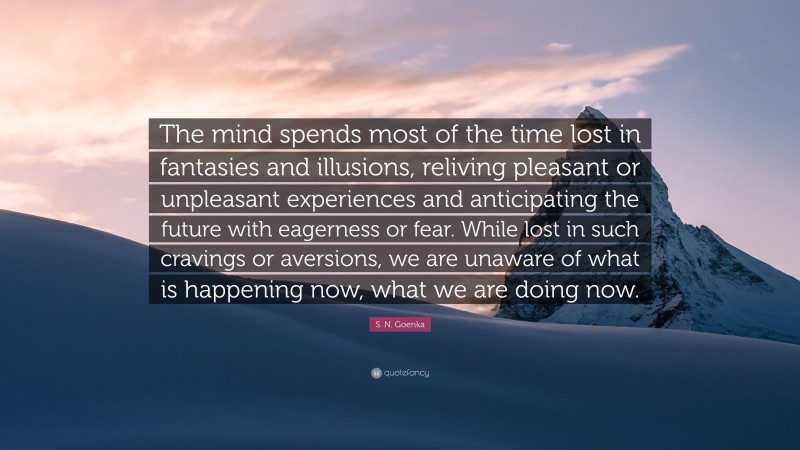 S. N. Goenka Quote: “The mind spends most of the time lost in fantasies and illusions, reliving pleasant or unpleasant experiences and anticipating the future with eagerness or fear. While lost in such cravings or aversions, we are unaware of what is happening now, what we are doing now.”