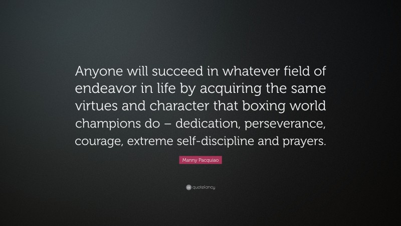 Manny Pacquiao Quote: “Anyone will succeed in whatever field of endeavor in life by acquiring the same virtues and character that boxing world champions do – dedication, perseverance, courage, extreme self-discipline and prayers.”