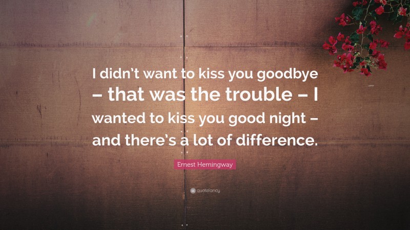 Ernest Hemingway Quote: “I didn’t want to kiss you goodbye – that was the trouble – I wanted to kiss you good night – and there’s a lot of difference.”