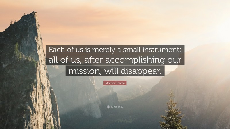 Mother Teresa Quote: “Each of us is merely a small instrument; all of us, after accomplishing our mission, will disappear.”