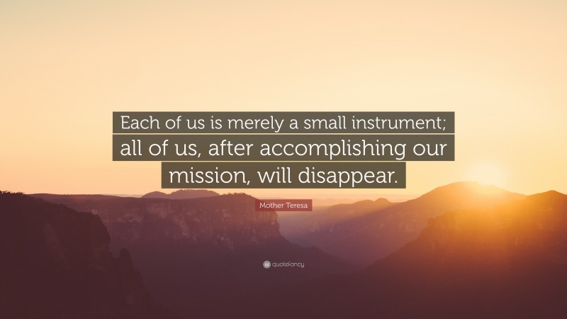 Mother Teresa Quote: “Each of us is merely a small instrument; all of us, after accomplishing our mission, will disappear.”