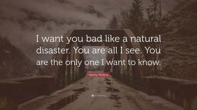 Henry Rollins Quote: “I want you bad like a natural disaster. You are all I see. You are the only one I want to know.”