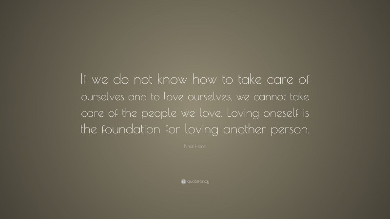 Nhat Hanh Quote: “If we do not know how to take care of ourselves and to love ourselves, we cannot take care of the people we love. Loving oneself is the foundation for loving another person.”