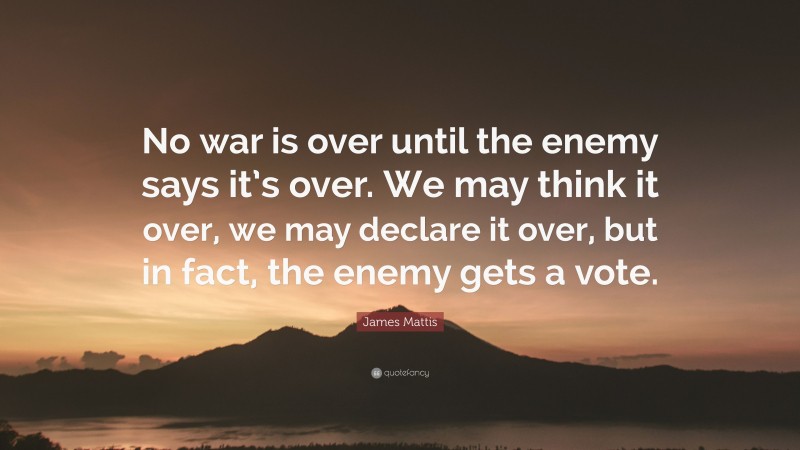James Mattis Quote: “No war is over until the enemy says it’s over. We may think it over, we may declare it over, but in fact, the enemy gets a vote.”