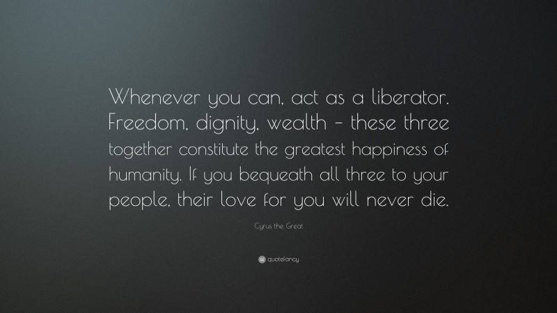 Cyrus the Great Quote: “Whenever you can, act as a liberator. Freedom, dignity, wealth – these three together constitute the greatest happiness of humanity. If you bequeath all three to your people, their love for you will never die.”