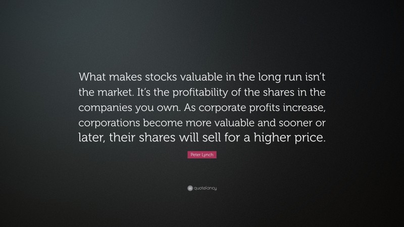 Peter Lynch Quote: “What makes stocks valuable in the long run isn’t the market. It’s the profitability of the shares in the companies you own. As corporate profits increase, corporations become more valuable and sooner or later, their shares will sell for a higher price.”