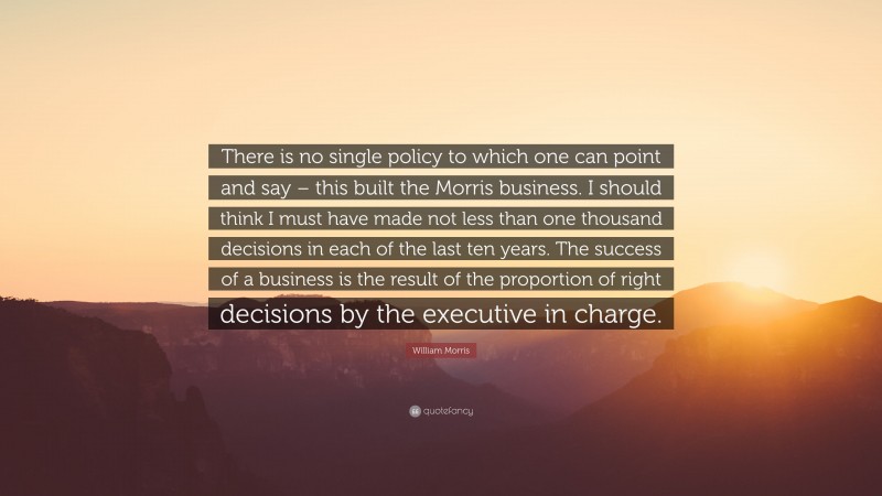 William Morris Quote: “There is no single policy to which one can point and say – this built the Morris business. I should think I must have made not less than one thousand decisions in each of the last ten years. The success of a business is the result of the proportion of right decisions by the executive in charge.”