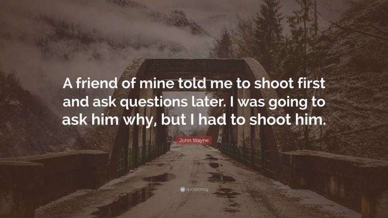 John Wayne Quote: “A friend of mine told me to shoot first and ask questions later. I was going to ask him why, but I had to shoot him.”
