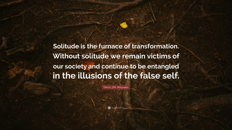 Henri J.M. Nouwen Quote: “Solitude is the furnace of transformation. Without solitude we remain victims of our society and continue to be entangled in the illusions of the false self.”