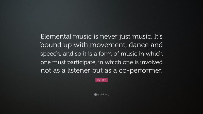 Carl Orff Quote: “Elemental music is never just music. It’s bound up with movement, dance and speech, and so it is a form of music in which one must participate, in which one is involved not as a listener but as a co-performer.”