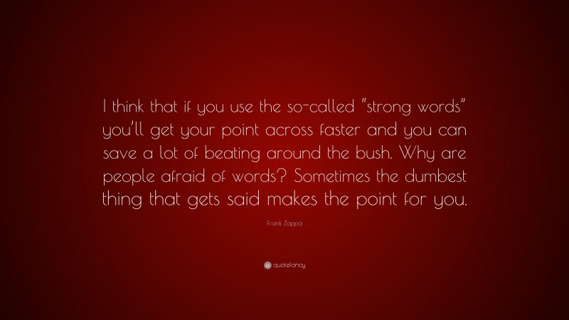 Frank Zappa Quote: “I think that if you use the so-called “strong words” you’ll get your point across faster and you can save a lot of beating around the bush. Why are people afraid of words? Sometimes the dumbest thing that gets said makes the point for you.”