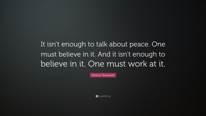 Eleanor Roosevelt Quote: “It isn’t enough to talk about peace. One must believe in it. And it isn’t enough to believe in it. One must work at it.”