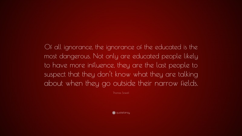 Thomas Sowell Quote: “Of all ignorance, the ignorance of the educated is the most dangerous. Not only are educated people likely to have more influence, they are the last people to suspect that they don’t know what they are talking about when they go outside their narrow fields.”