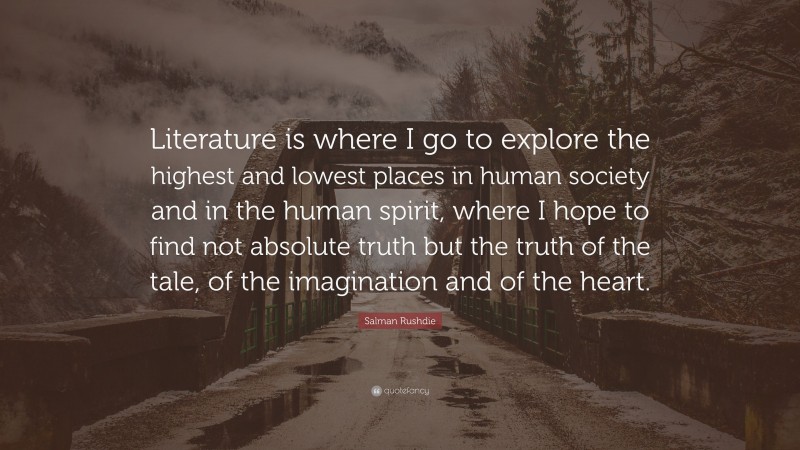 Salman Rushdie Quote: “Literature is where I go to explore the highest and lowest places in human society and in the human spirit, where I hope to find not absolute truth but the truth of the tale, of the imagination and of the heart.”