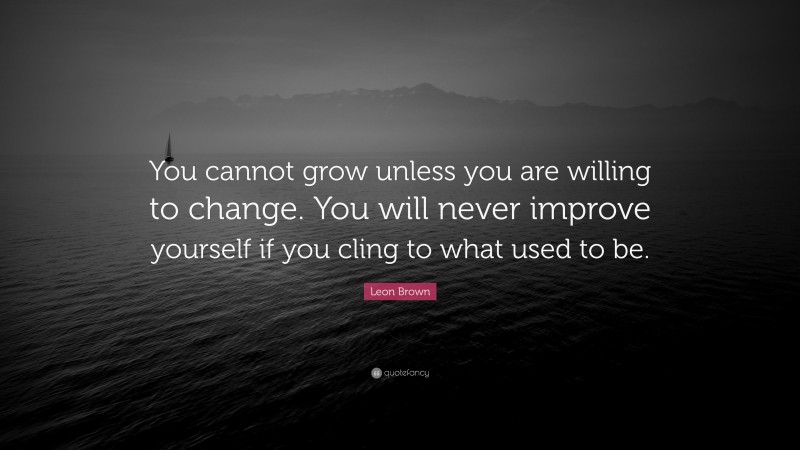Leon Brown Quote: “You cannot grow unless you are willing to change. You will never improve yourself if you cling to what used to be.”