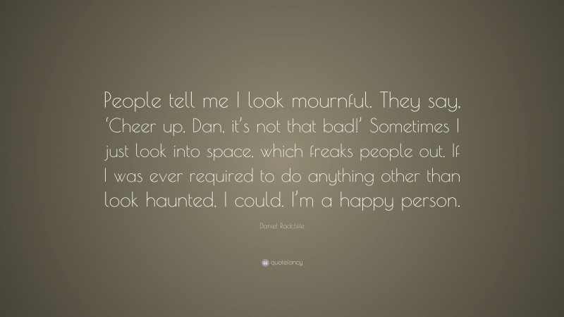 Daniel Radcliffe Quote: “People tell me I look mournful. They say, ‘Cheer up, Dan, it’s not that bad!’ Sometimes I just look into space, which freaks people out. If I was ever required to do anything other than look haunted, I could. I’m a happy person.”