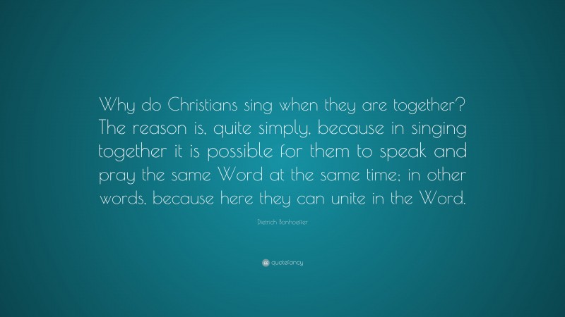Dietrich Bonhoeffer Quote: “Why do Christians sing when they are together? The reason is, quite simply, because in singing together it is possible for them to speak and pray the same Word at the same time; in other words, because here they can unite in the Word.”
