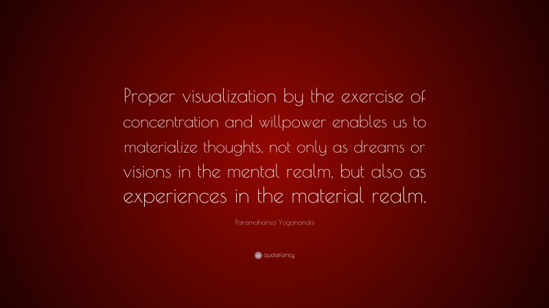 Paramahansa Yogananda Quote: “Proper visualization by the exercise of concentration and willpower enables us to materialize thoughts, not only as dreams or visions in the mental realm, but also as experiences in the material realm.”